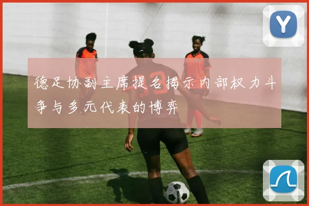德足协副主席提名揭示内部权力斗争与多元代表的博弈