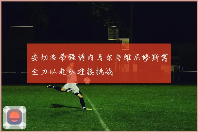 安切洛蒂强调内马尔与维尼修斯需全力以赴以迎接挑战
