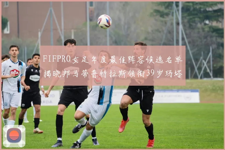 FIFPRO女足年度最佳阵容候选名单揭晓邦马蒂普特拉斯领衔39岁玛塔入围