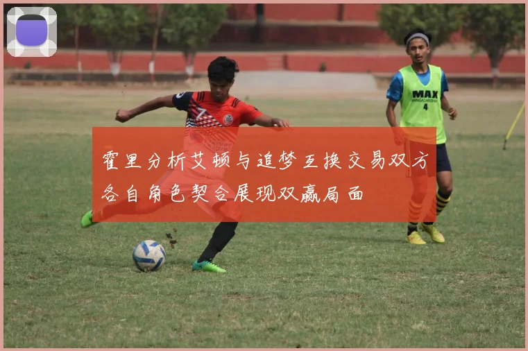 霍里分析艾顿与追梦互换交易双方各自角色契合展现双赢局面