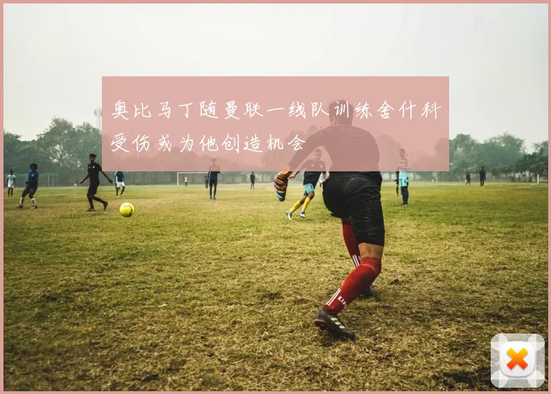奥比马丁随曼联一线队训练舍什科受伤或为他创造机会