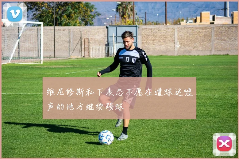 维尼修斯私下表态不愿在遭球迷嘘声的地方继续踢球