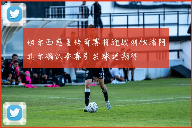 切尔西慈善传奇赛将迎战利物浦阿扎尔确认参赛引发球迷期待