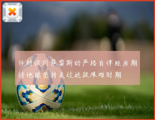怀特谈冈萨雷斯的严格自律经历期待他能坚持走过这段艰难时期
