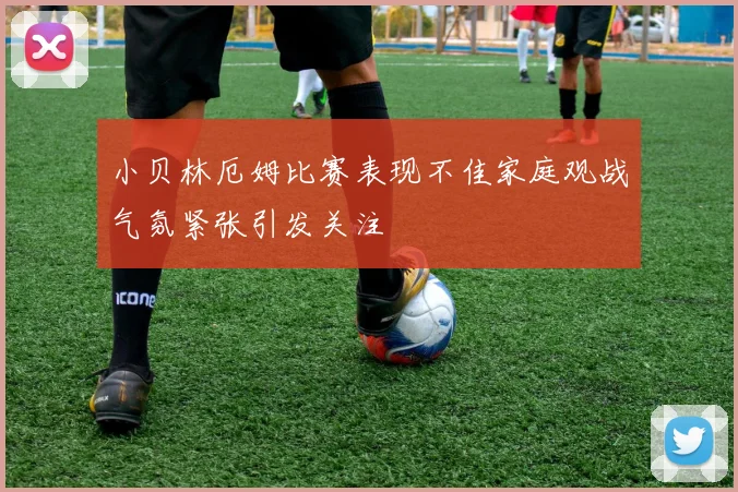 小贝林厄姆比赛表现不佳家庭观战气氛紧张引发关注