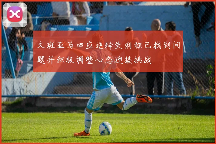 文班亚马回应逆转失利称已找到问题并积极调整心态迎接挑战