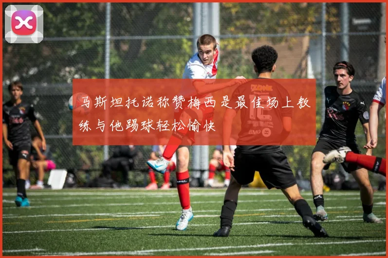 马斯坦托诺称赞梅西是最佳场上教练与他踢球轻松愉快