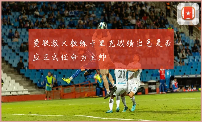 曼联救火教练卡里克战绩出色是否应正式任命为主帅
