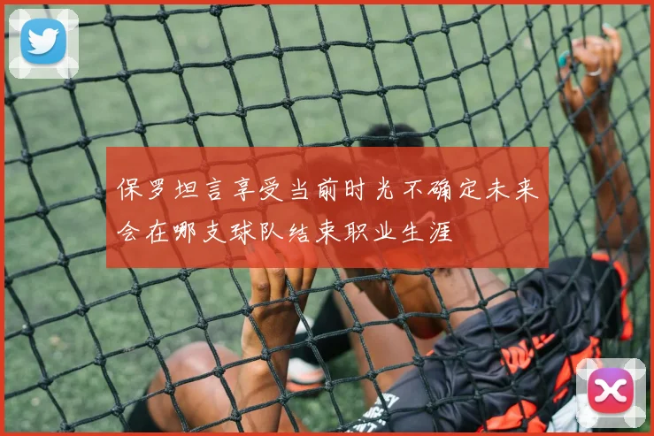 保罗坦言享受当前时光不确定未来会在哪支球队结束职业生涯