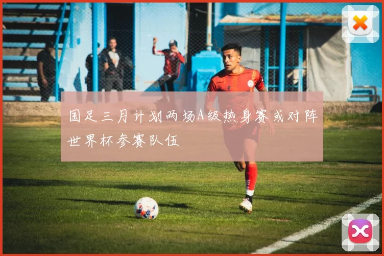 国足三月计划两场A级热身赛或对阵世界杯参赛队伍