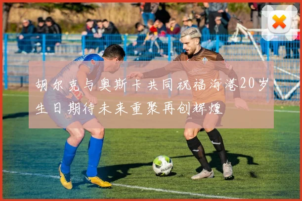 胡尔克与奥斯卡共同祝福海港20岁生日期待未来重聚再创辉煌