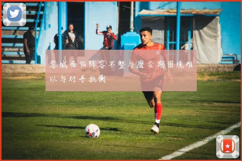 蓉城面临阵容不整与磨合期困境难以与对手抗衡