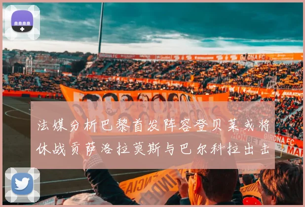 法媒分析巴黎首发阵容登贝莱或将休战贡萨洛拉莫斯与巴尔科拉出击