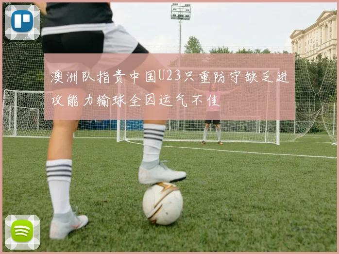 澳洲队指责中国U23只重防守缺乏进攻能力输球全因运气不佳
