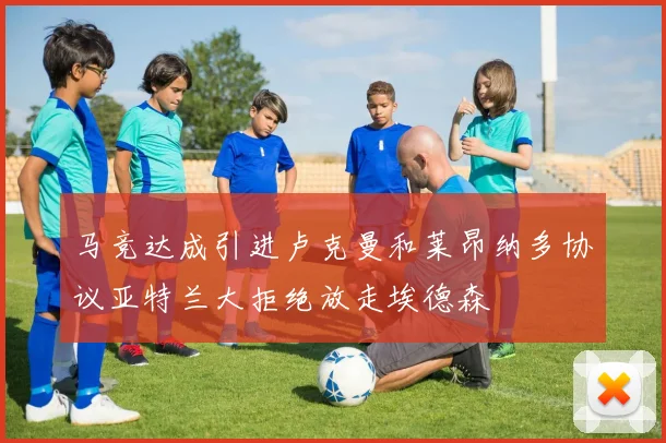 马竞达成引进卢克曼和莱昂纳多协议亚特兰大拒绝放走埃德森