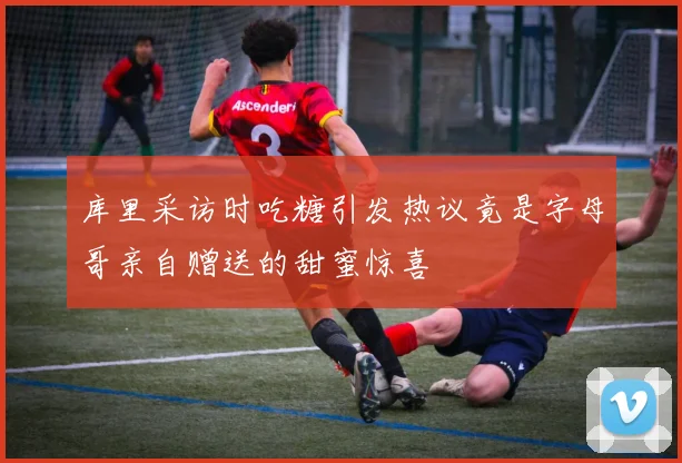 库里采访时吃糖引发热议竟是字母哥亲自赠送的甜蜜惊喜