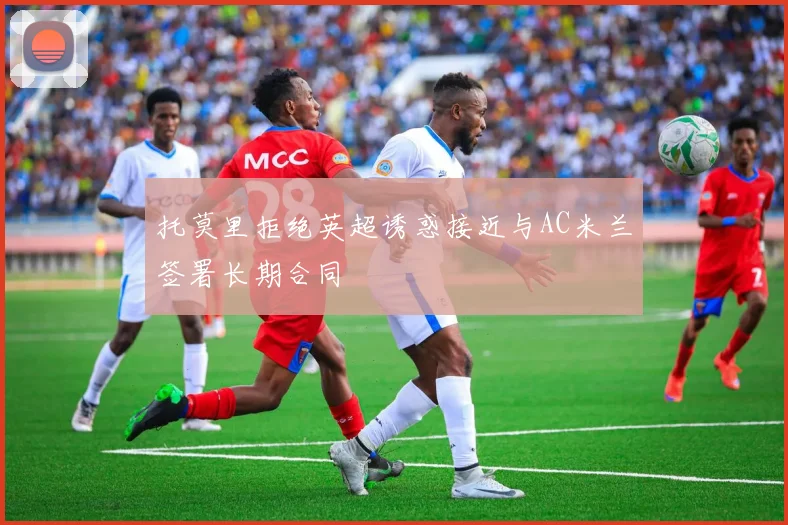 托莫里拒绝英超诱惑接近与AC米兰签署长期合同
