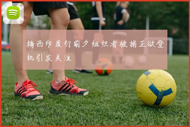 梅西印度行前夕组织者被捕正欲登机引发关注