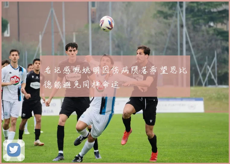 名记感慨姚明因伤病陨落希望恩比德能避免同样命运