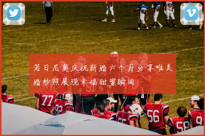 若日尼奥庆祝新婚六个月分享唯美婚纱照展现幸福甜蜜瞬间