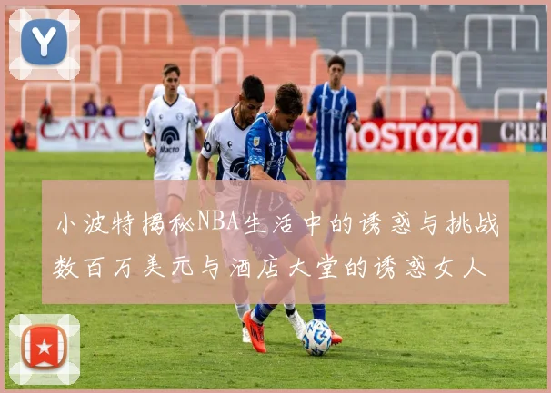 小波特揭秘NBA生活中的诱惑与挑战数百万美元与酒店大堂的诱惑女人