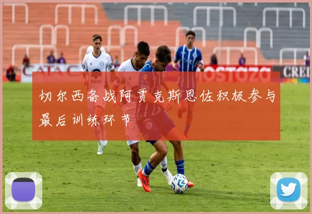 切尔西备战阿贾克斯恩佐积极参与最后训练环节