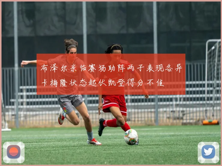 布泽尔亲临赛场助阵两子表现各异卡梅隆状态起伏凯登得分不佳