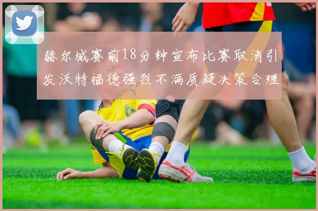 赫尔城赛前18分钟宣布比赛取消引发沃特福德强烈不满质疑决策合理性