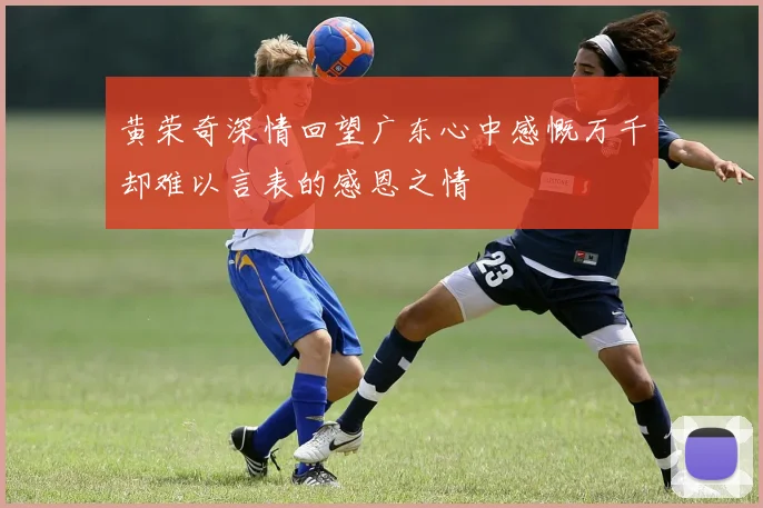 黄荣奇深情回望广东心中感慨万千却难以言表的感恩之情