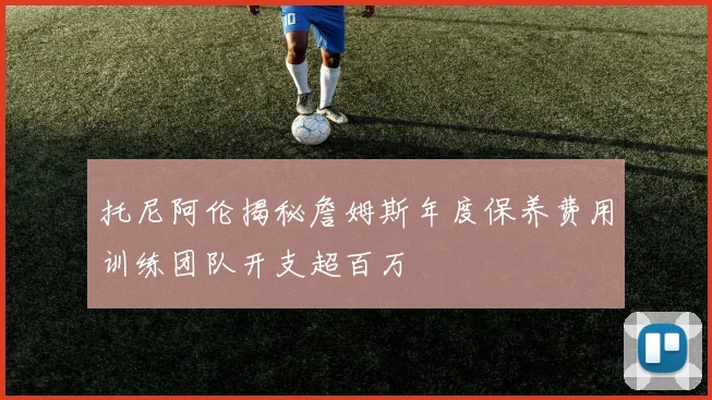 托尼阿伦揭秘詹姆斯年度保养费用训练团队开支超百万