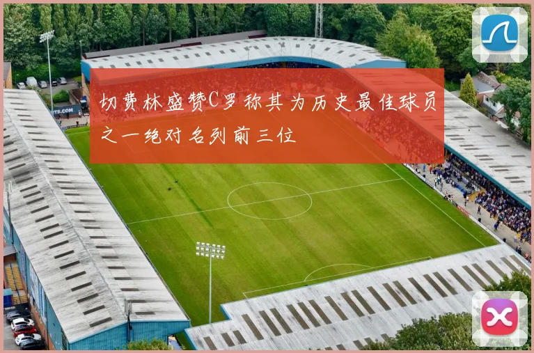切费林盛赞C罗称其为历史最佳球员之一绝对名列前三位