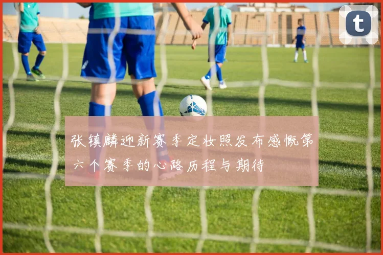 张镇麟迎新赛季定妆照发布感慨第六个赛季的心路历程与期待