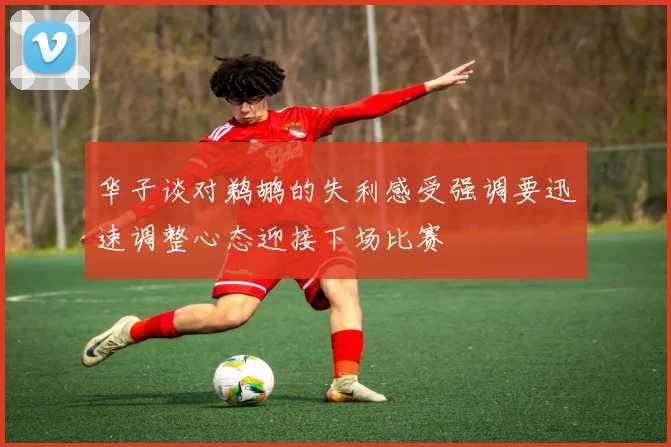 华子谈对鹈鹕的失利感受强调要迅速调整心态迎接下场比赛