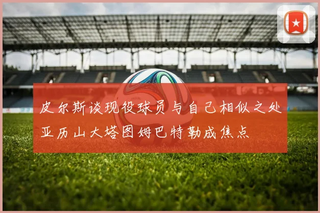 皮尔斯谈现役球员与自己相似之处亚历山大塔图姆巴特勒成焦点