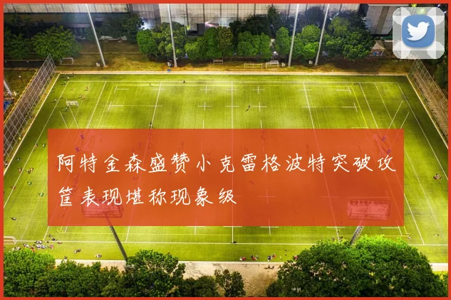 阿特金森盛赞小克雷格波特突破攻筐表现堪称现象级