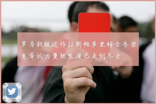 罗马积极运作拉斯帕多里转会齐尔克泽认为曼联生涯已走到尽头