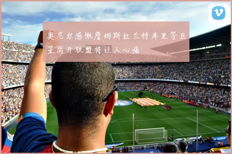 奥尼尔感慨詹姆斯杜兰特库里等巨星离开联盟将让人心痛