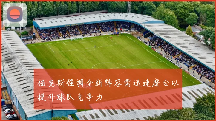 福克斯强调全新阵容需迅速磨合以提升球队竞争力